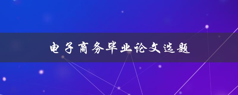 电子商务毕业论文选题(如何选择热门且有研究价值的题目)