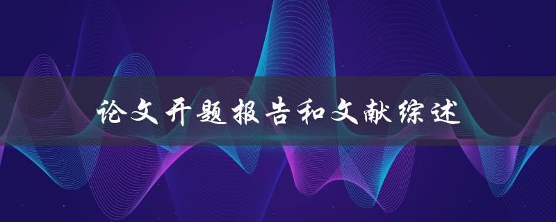 论文开题报告和文献综述(怎样撰写高质量的论文开题报告和文献综述)
