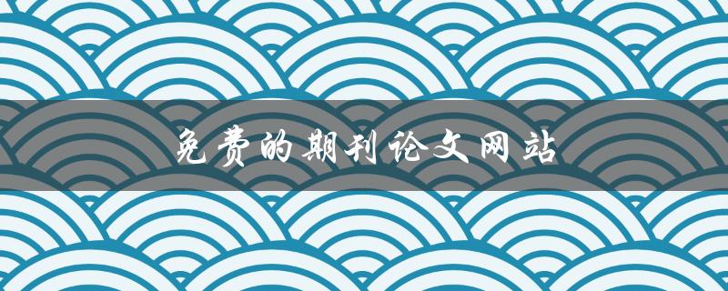 免费的期刊论文网站(哪些网站提供免费的期刊论文下载服务)