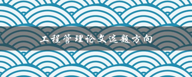 工程管理论文选题方向(如何选择合适的研究方向)