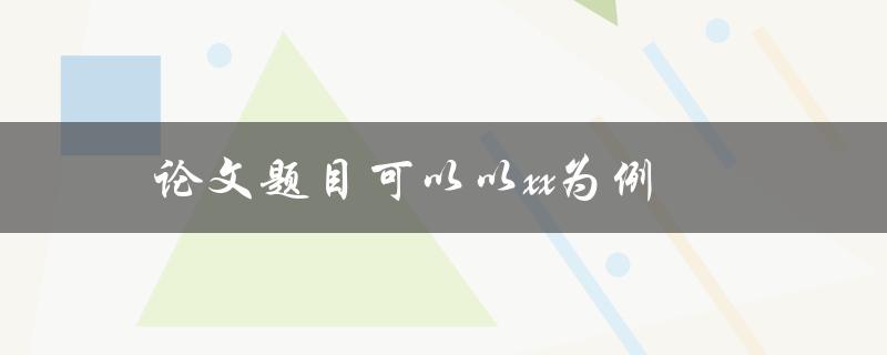 论文题目可以以xx为例(如何选择一个典型的例子)