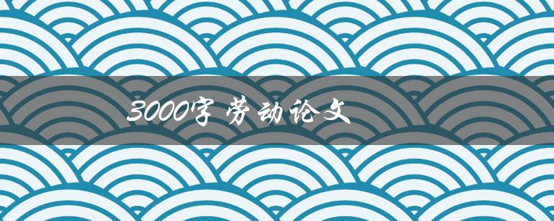 3000字劳动论文(如何写出高质量的劳动论文)