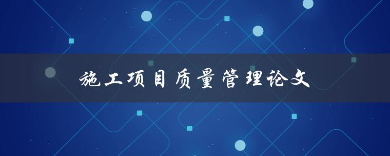 施工项目质量管理论文(如何撰写一篇优秀的论文)