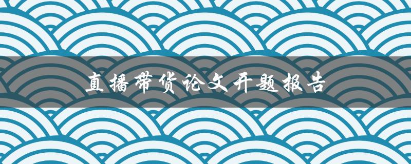 直播带货论文开题报告(如何探索其商业模式与市场前景)