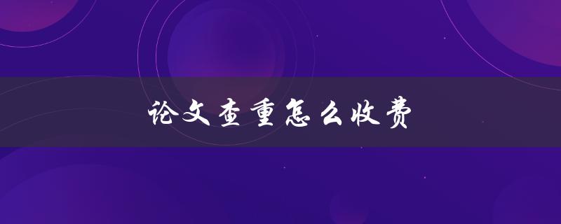 论文查重怎么收费(有哪些常见的计费方式)