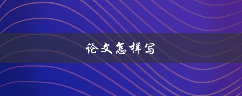 论文怎样写(从选题到结尾，全方位解析)