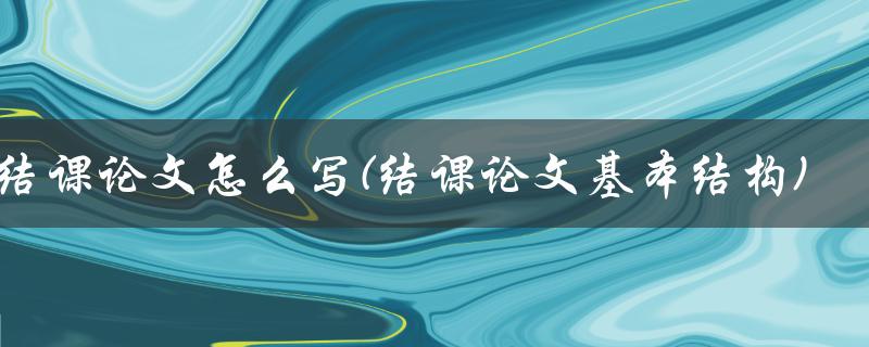 结课论文怎么写(结课论文基本结构)