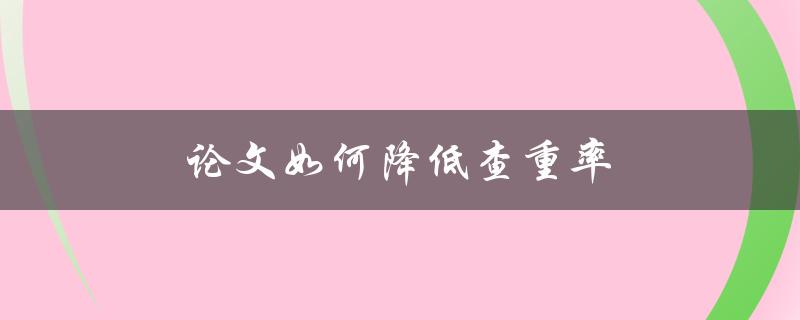 论文如何降低查重率(有哪些实用的技巧和方法)