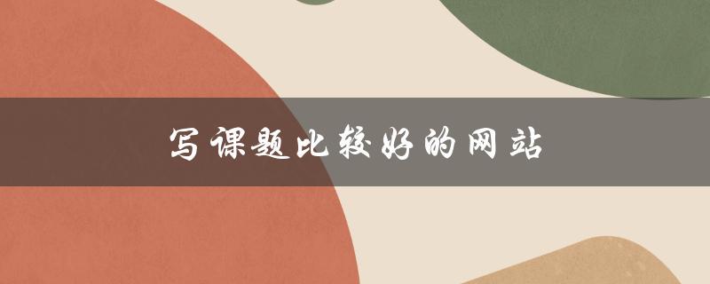 写课题比较好的网站(有哪些值得推荐的平台)