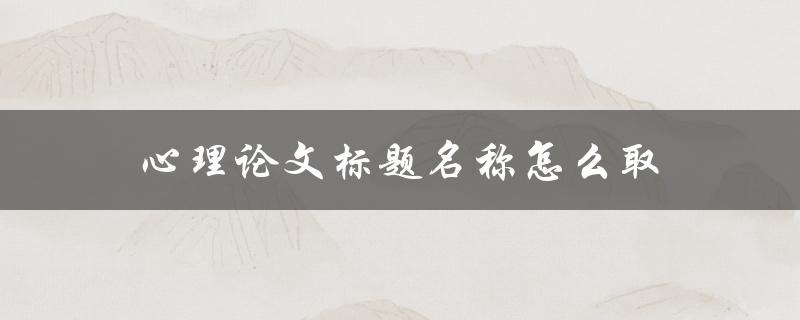 心理论文标题名称怎么取(5个技巧帮你打造出优秀的标题)