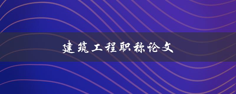 建筑工程职称论文(如何写出高质量的论文)