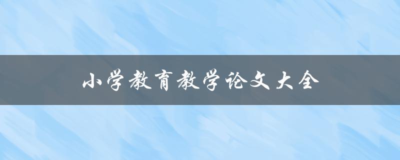 小学教育教学论文大全(如何撰写高质量的小学教育论文)