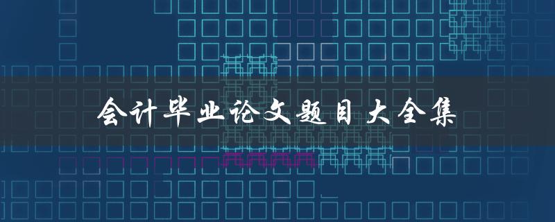 会计毕业论文题目大全集(如何选择适合自己的研究题目)