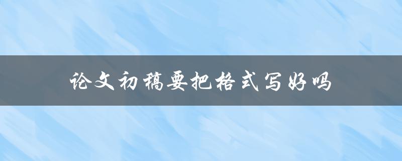 论文初稿要把格式写好吗(影响论文评审的关键因素是什么)