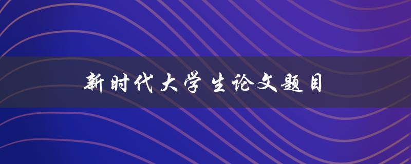 新时代大学生论文题目(如何选择热门话题并撰写高质量论文)