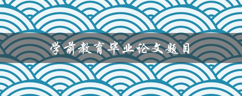 学前教育毕业论文题目(如何选择合适的研究方向)
