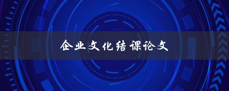 企业文化结课论文(如何撰写高质量的结课论文)