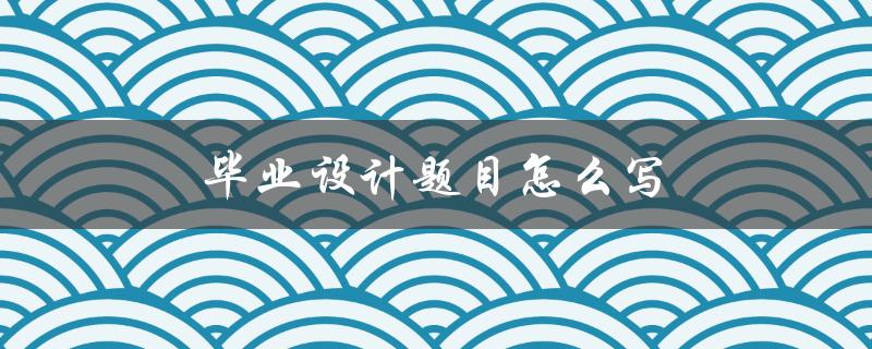 毕业设计题目怎么写(详细步骤指南)