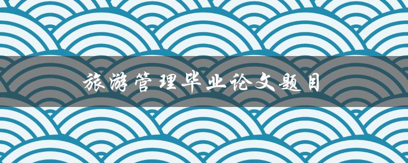旅游管理毕业论文题目(如何选择适合自己的研究方向)