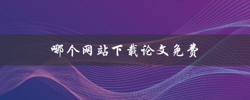 哪个网站下载论文免费(推荐几个实用的免费下载论文网站)