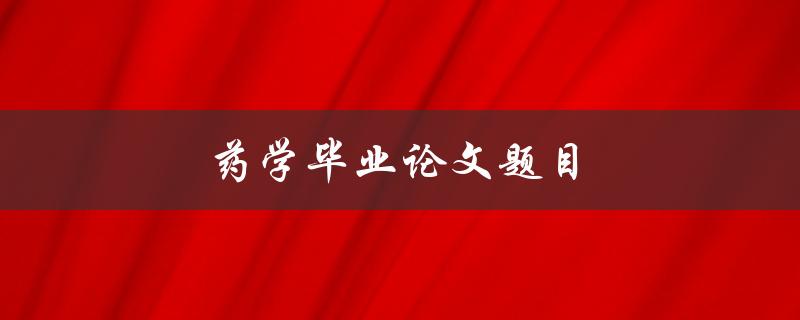 药学毕业论文题目(如何选择合适的研究方向和题目)