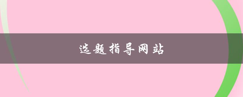 选题指导网站(哪些网站能够提供优质选题指导)