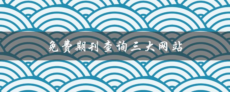 免费期刊查询三大网站(哪些网站可以免费查询期刊？)