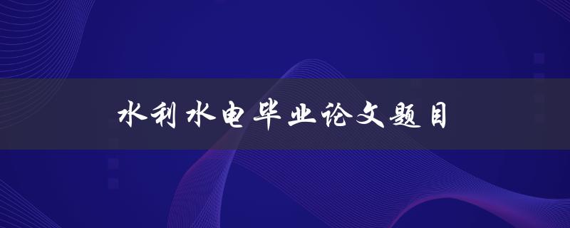 水利水电毕业论文题目(如何选择适合的研究方向和课题)