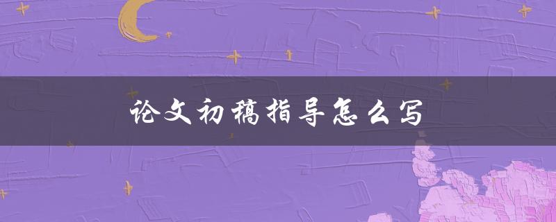 论文初稿指导怎么写(详细步骤解析)