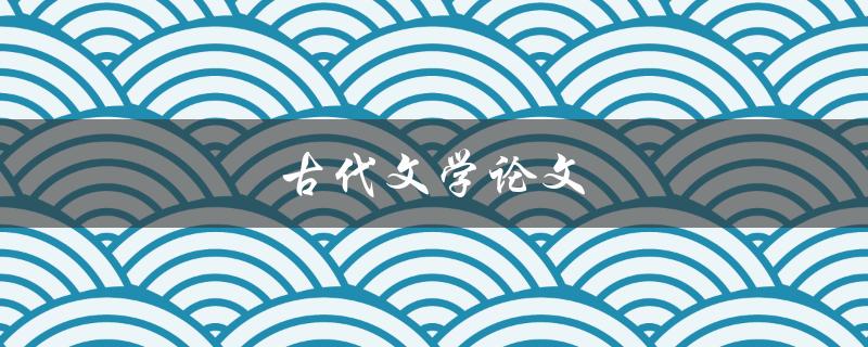 古代文学论文(如何写好一篇传世之作)