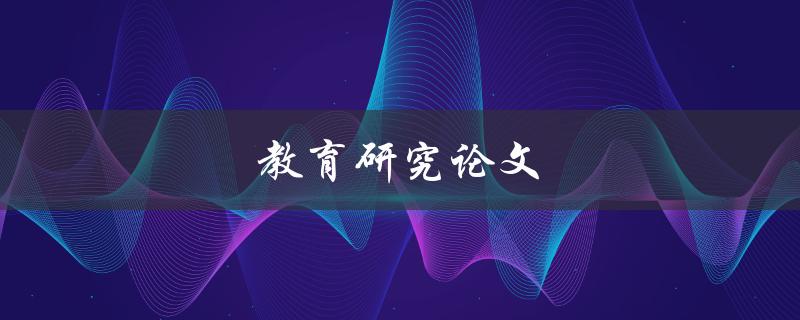教育研究论文(如何撰写高质量的学术论文)