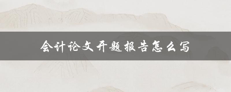 会计论文开题报告怎么写(详细步骤和注意事项)
