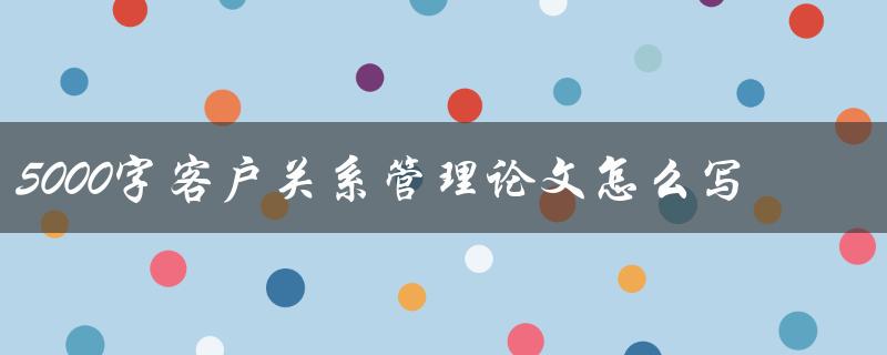 5000字客户关系管理论文怎么写