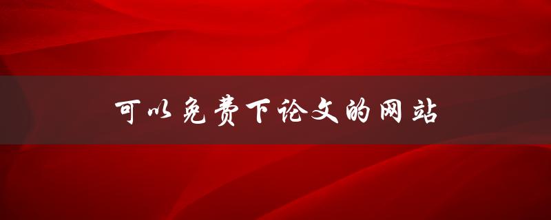 可以免费下论文的网站(有哪些值得推荐的)