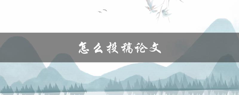 怎么投稿论文(详细步骤和注意事项)