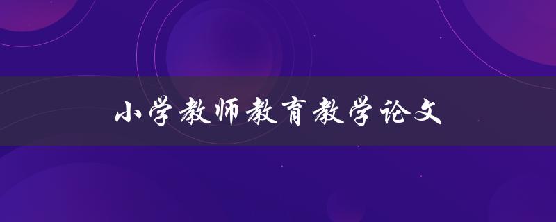 小学教师教育教学论文(如何撰写高质量的论文)