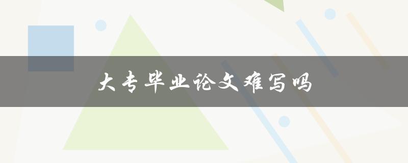 大专毕业论文难写吗(如何应对难写的情况)