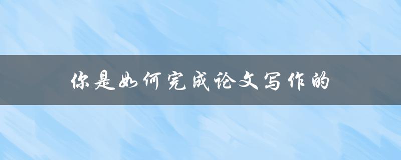 你是如何完成论文写作的(有哪些实用技巧和经验分享)
