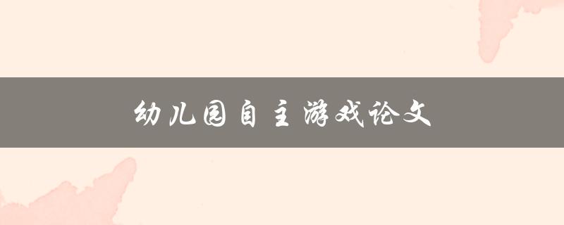 幼儿园自主游戏论文(如何促进幼儿园儿童自主游戏能力的发展)