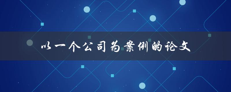 以一个公司为案例的论文(如何撰写完美的商业案例分析)