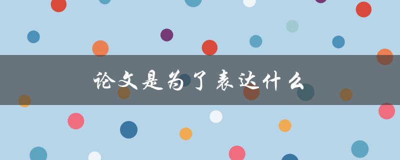 论文是为了表达什么(详解学术写作的核心目的)