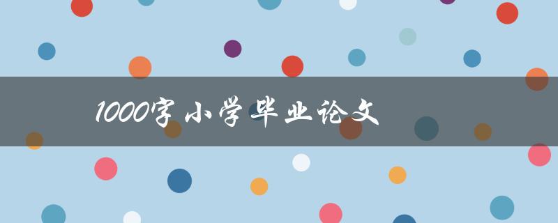 1000字小学毕业论文(如何写出优秀的论文)
