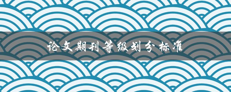 论文期刊等级划分标准(如何正确评估期刊的质量等级)