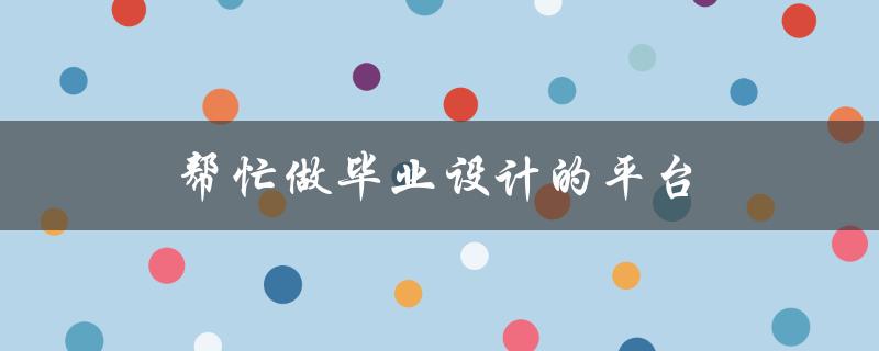 帮忙做毕业设计的平台(哪些平台可以提供专业的毕业设计服务？)
