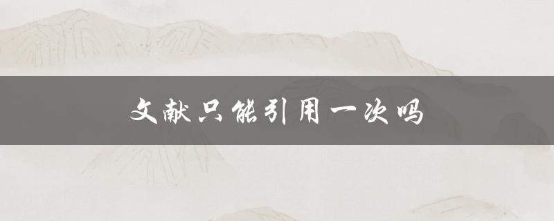 文献只能引用一次吗(如何正确引用同一文献多次)