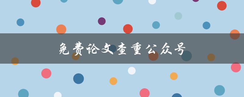 免费论文查重公众号(如何使用并避免被抄袭)