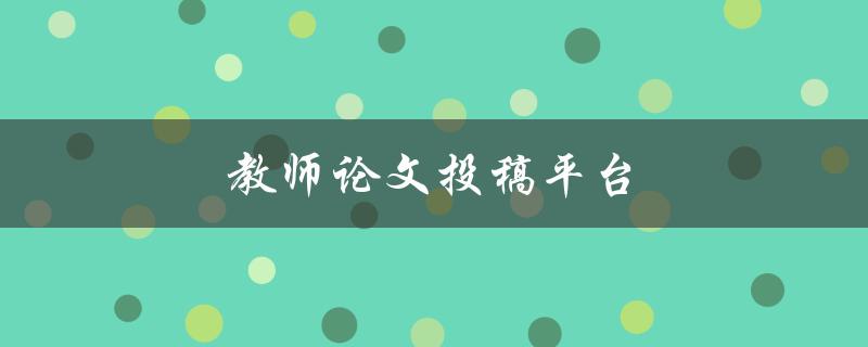 教师论文投稿平台(哪些平台值得选择？)