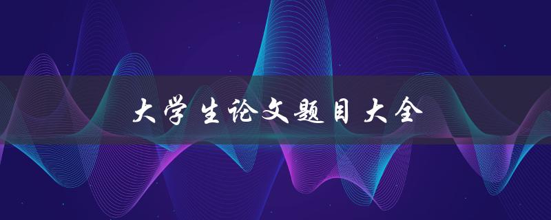 大学生论文题目大全(如何选择适合自己的研究课题)