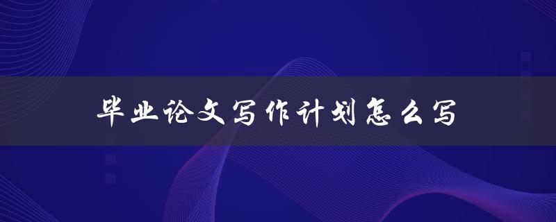毕业论文写作计划怎么写(步骤详解)
