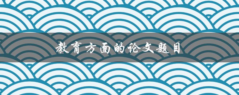 教育方面的论文题目(如何选择适合自己的研究方向)